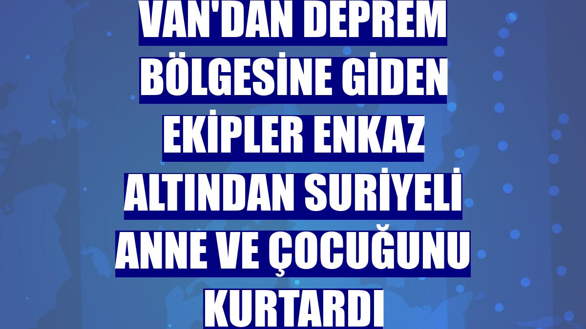 Van'dan deprem bölgesine giden ekipler enkaz altından Suriyeli anne ve çocuğunu kurtardı