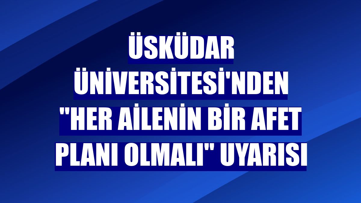 Üsküdar Üniversitesi'nden "her ailenin bir afet planı olmalı" uyarısı