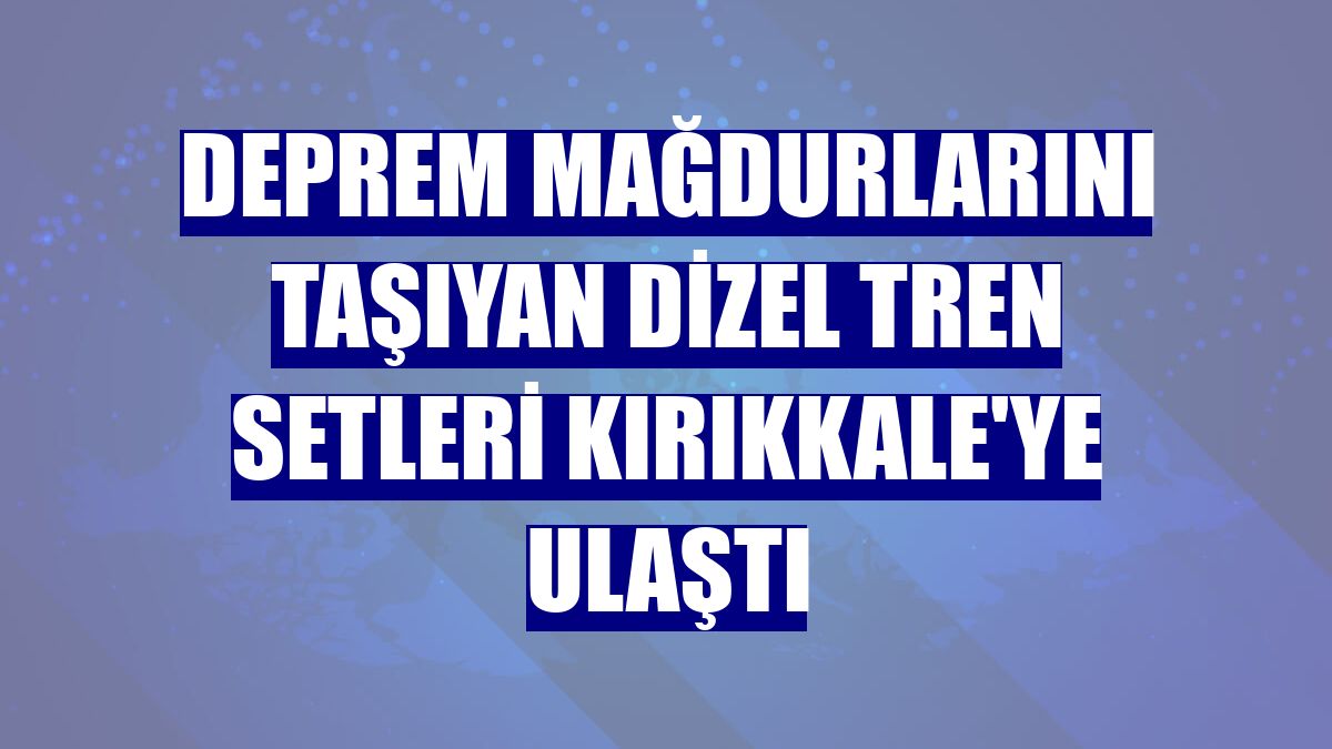 Deprem mağdurlarını taşıyan dizel tren setleri Kırıkkale'ye ulaştı