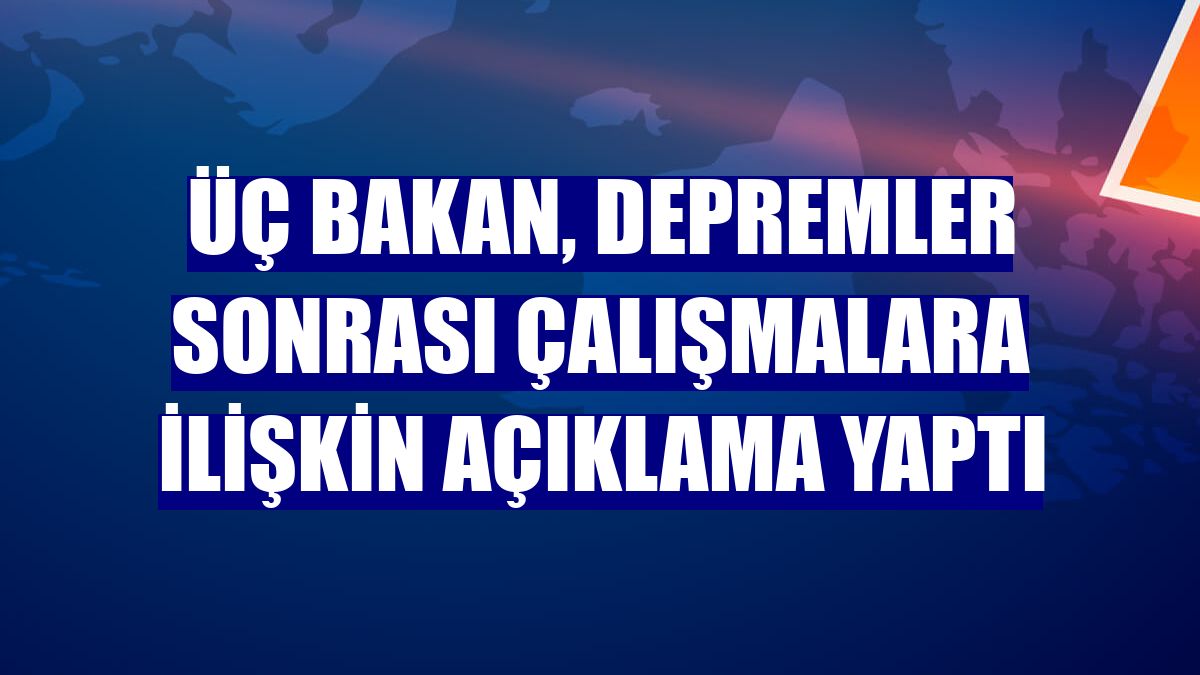 Üç bakan, depremler sonrası çalışmalara ilişkin açıklama yaptı