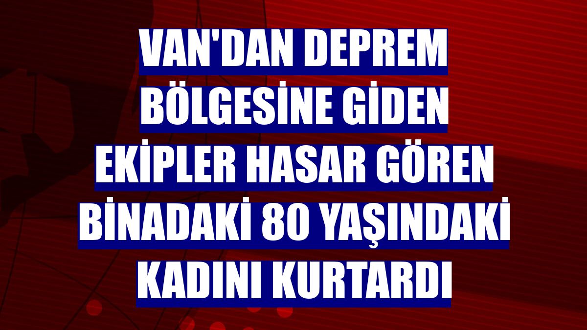 Van'dan deprem bölgesine giden ekipler hasar gören binadaki 80 yaşındaki kadını kurtardı