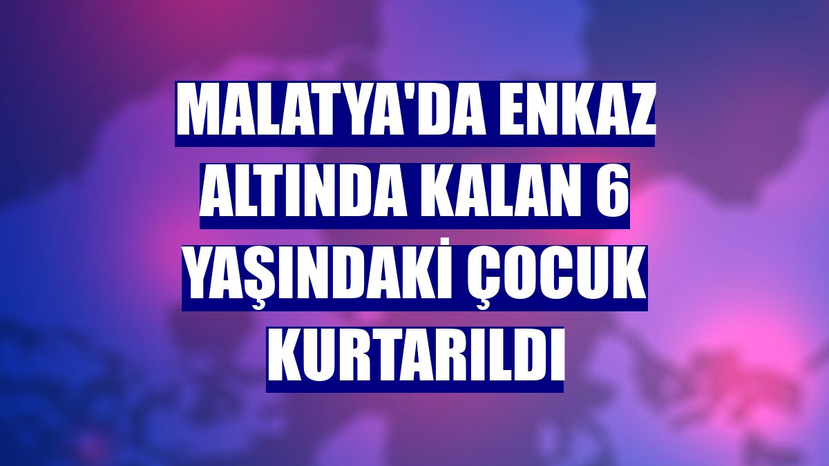 Malatya'da enkaz altında kalan 6 yaşındaki çocuk kurtarıldı