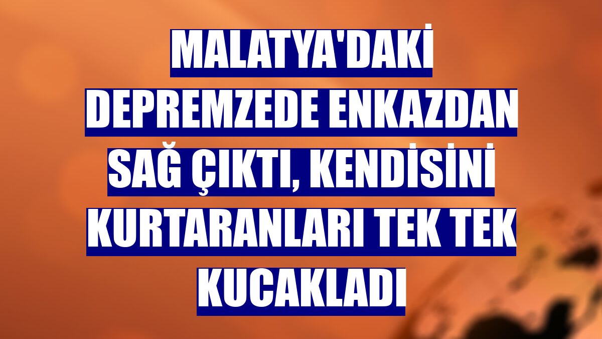 Malatya'daki depremzede enkazdan sağ çıktı, kendisini kurtaranları tek tek kucakladı