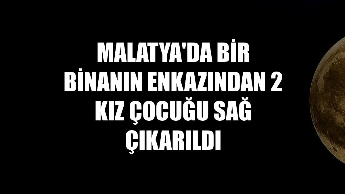 Malatya'da bir binanın enkazından 2 kız çocuğu sağ çıkarıldı