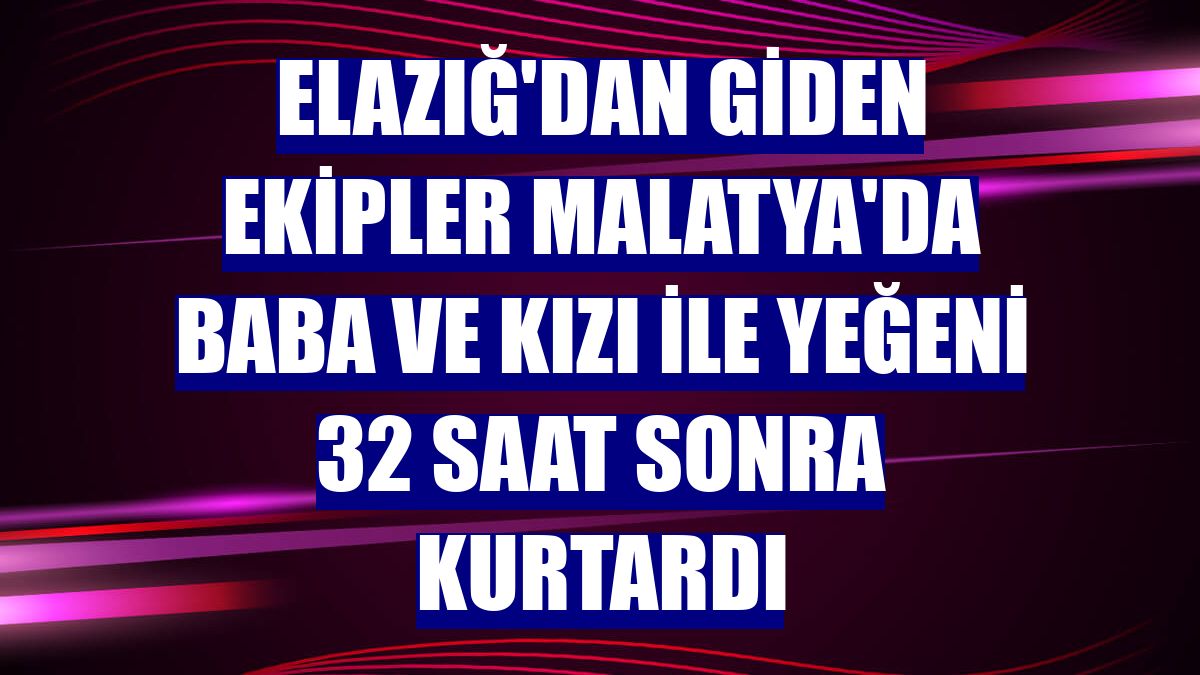 Elazığ'dan giden ekipler Malatya'da baba ve kızı ile yeğeni 32 saat sonra kurtardı