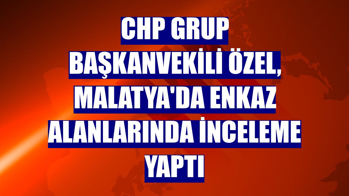 CHP Grup Başkanvekili Özel, Malatya'da enkaz alanlarında inceleme yaptı