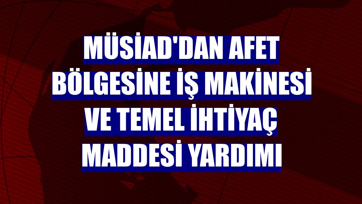 MÜSİAD'dan afet bölgesine iş makinesi ve temel ihtiyaç maddesi yardımı