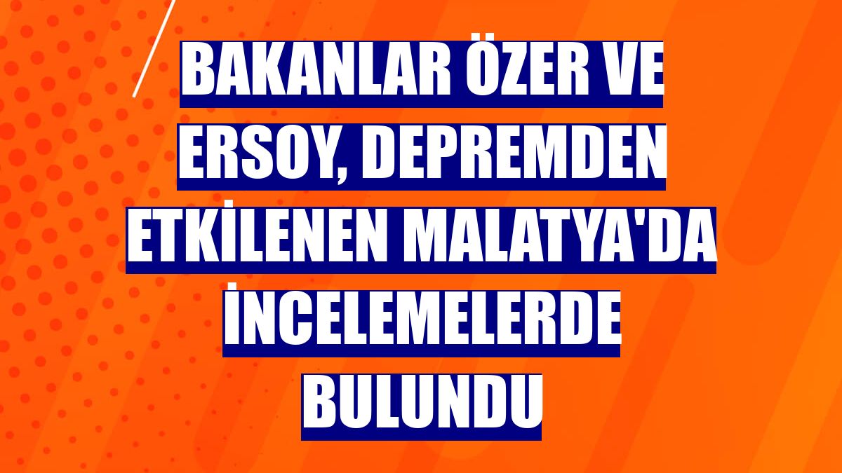 Bakanlar Özer ve Ersoy, depremden etkilenen Malatya'da incelemelerde bulundu