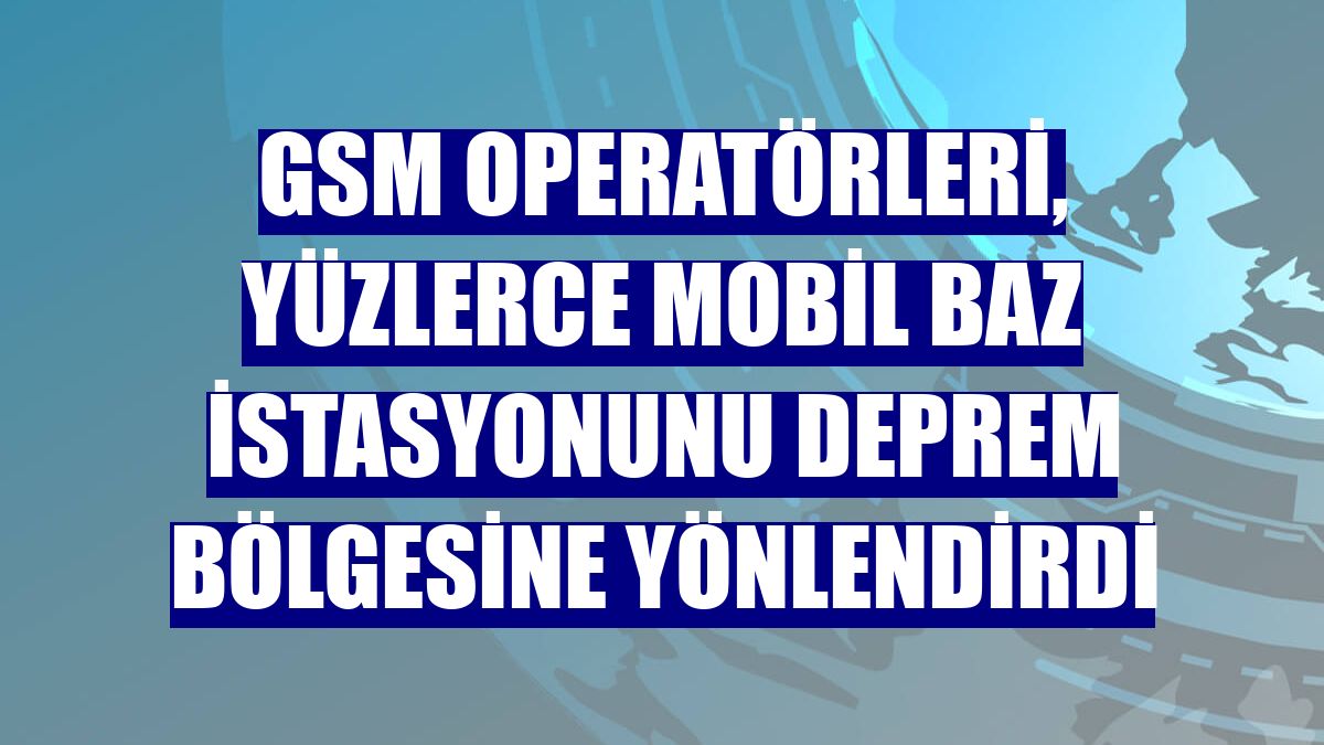 GSM operatörleri, yüzlerce mobil baz istasyonunu deprem bölgesine yönlendirdi