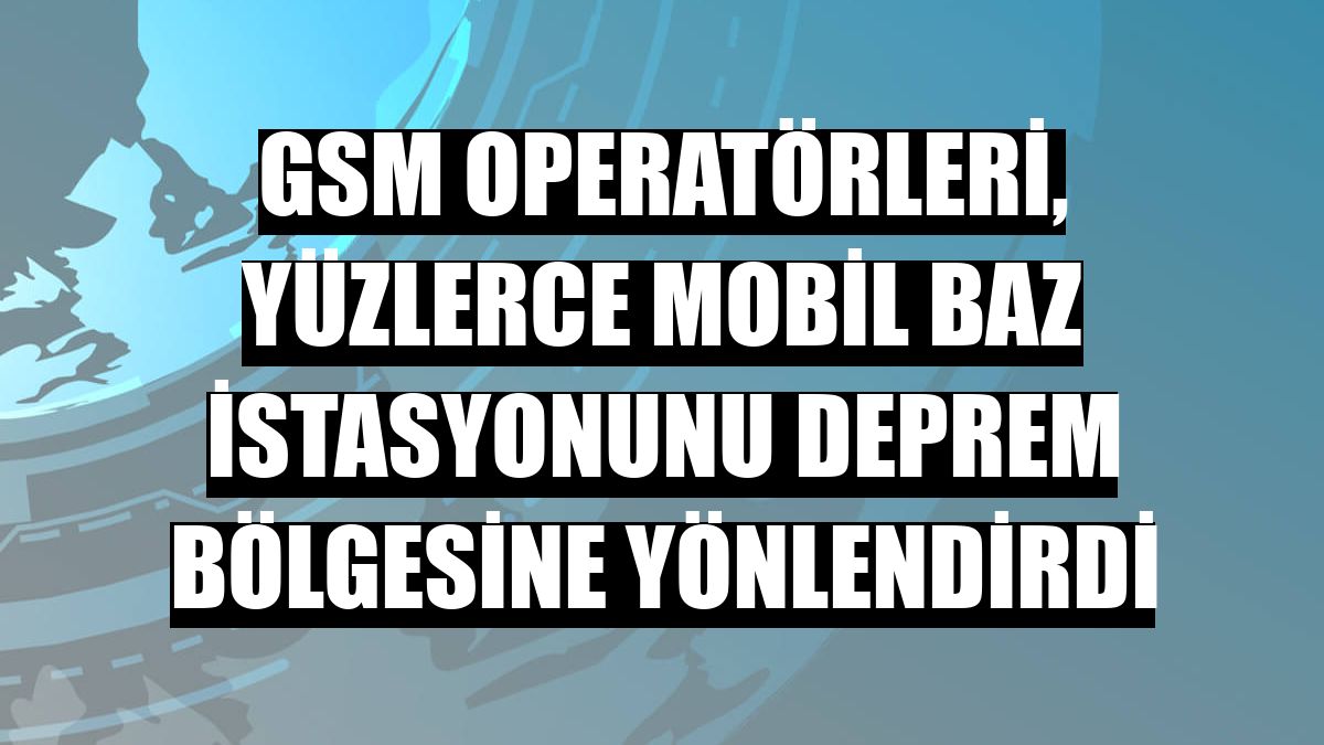 GSM operatörleri, yüzlerce mobil baz istasyonunu deprem bölgesine yönlendirdi