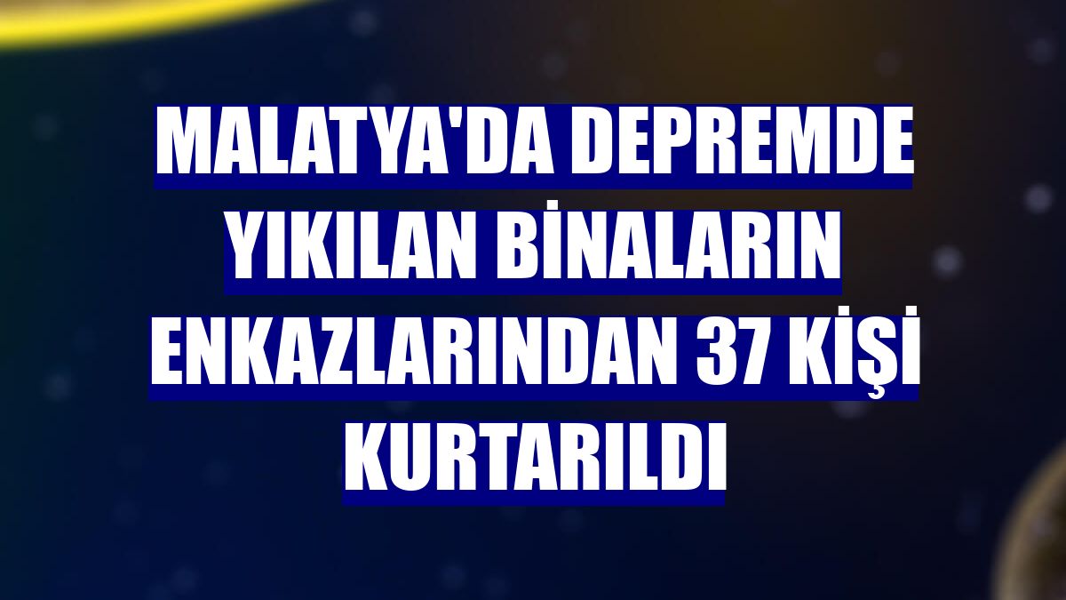 Malatya'da depremde yıkılan binaların enkazlarından 37 kişi kurtarıldı