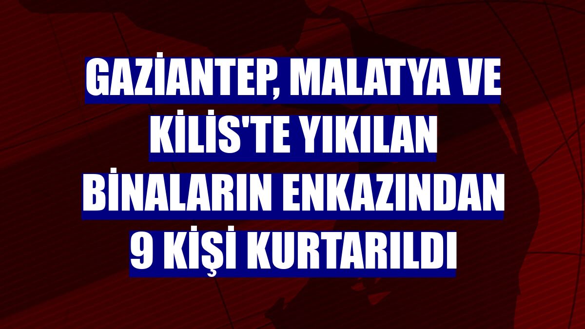 Gaziantep, Malatya ve Kilis'te yıkılan binaların enkazından 9 kişi kurtarıldı