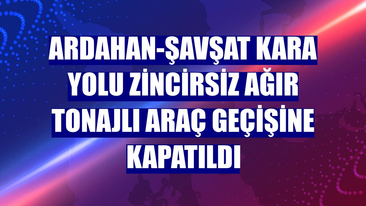 Ardahan-Şavşat kara yolu zincirsiz ağır tonajlı araç geçişine kapatıldı