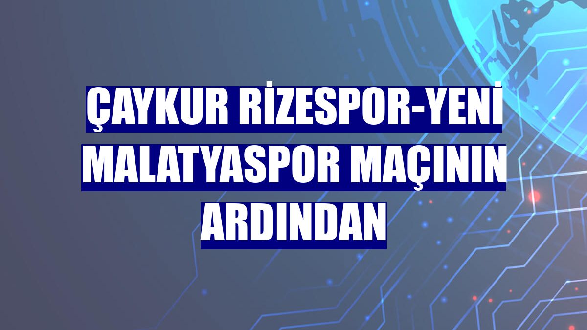 Çaykur Rizespor-Yeni Malatyaspor maçının ardından