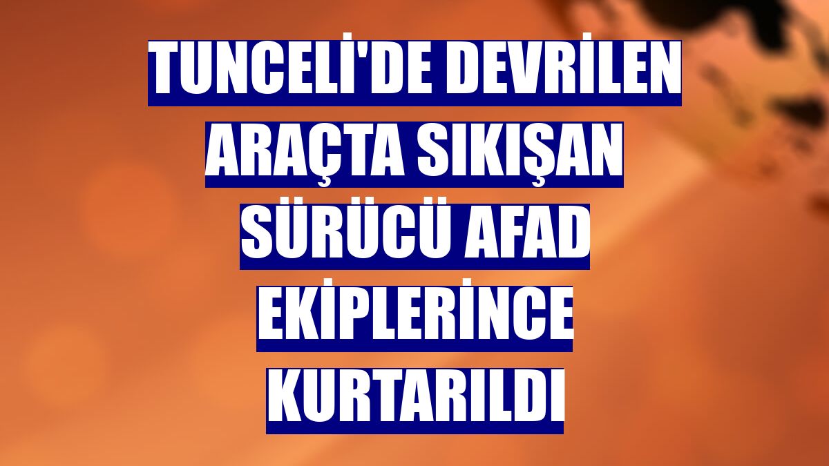 Tunceli'de devrilen araçta sıkışan sürücü AFAD ekiplerince kurtarıldı