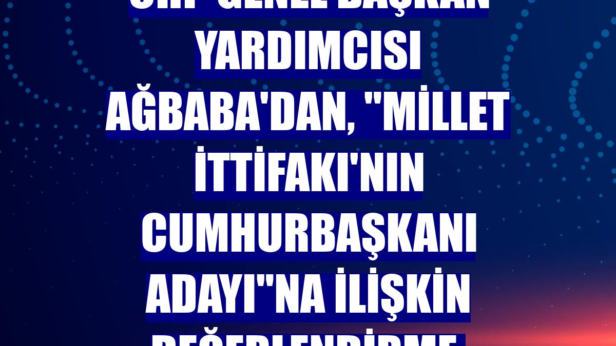 CHP Genel Başkan Yardımcısı Ağbaba'dan, "Millet İttifakı'nın cumhurbaşkanı adayı"na ilişkin değerlendirme: