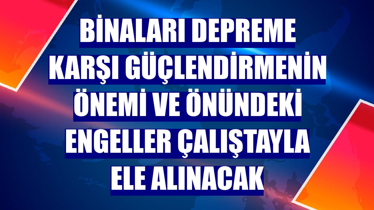 Binaları depreme karşı güçlendirmenin önemi ve önündeki engeller çalıştayla ele alınacak