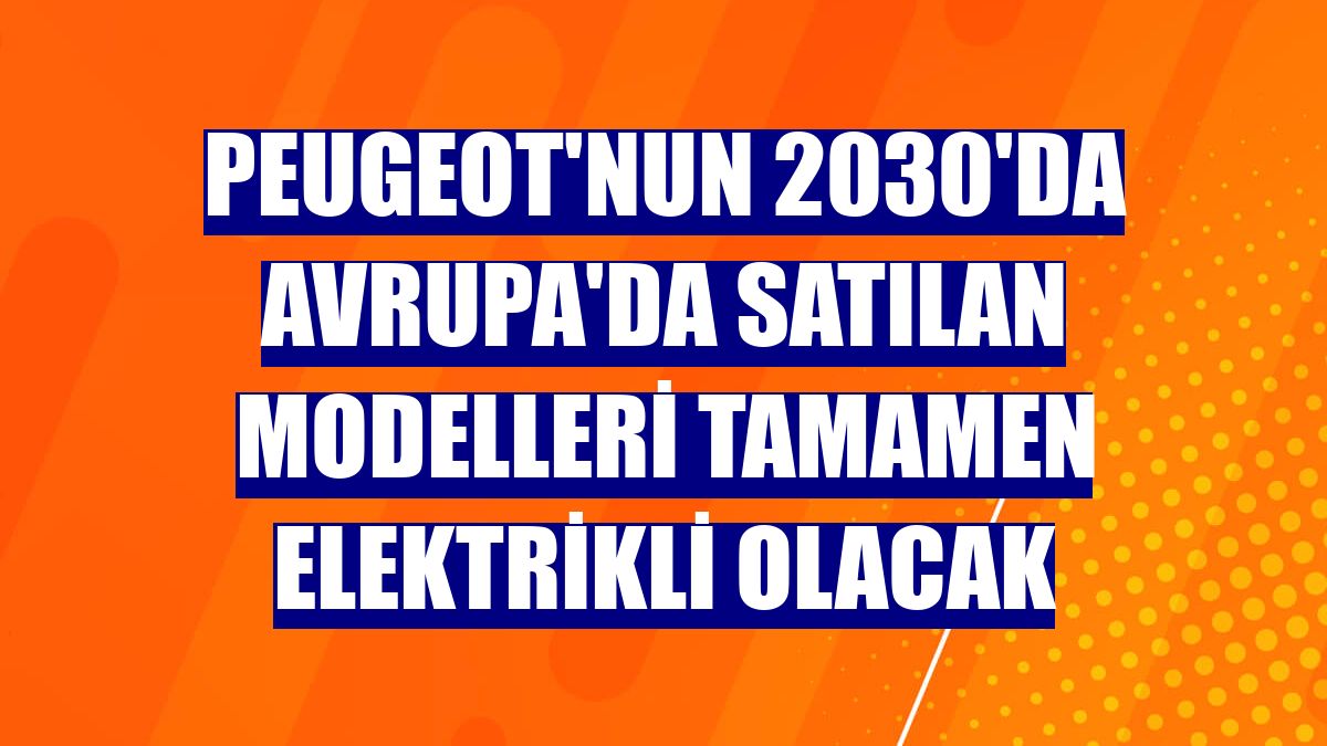 Peugeot'nun 2030'da Avrupa'da satılan modelleri tamamen elektrikli olacak