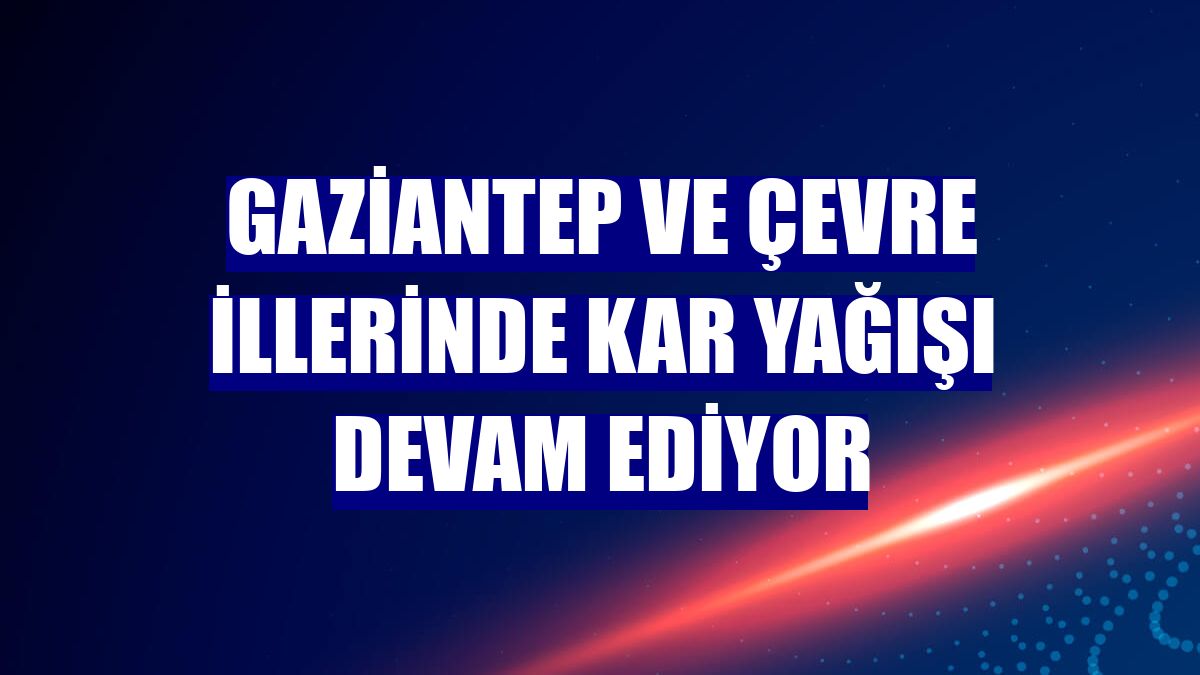 Gaziantep ve çevre illerinde kar yağışı devam ediyor