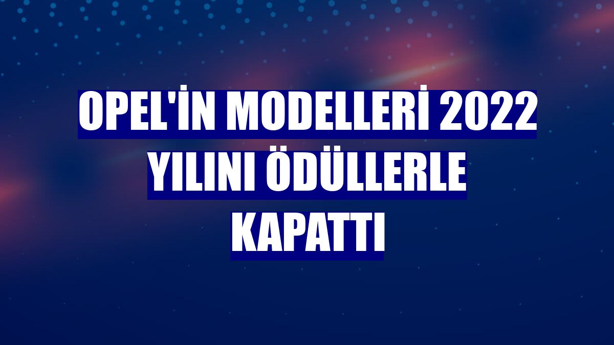 Opel'in modelleri 2022 yılını ödüllerle kapattı