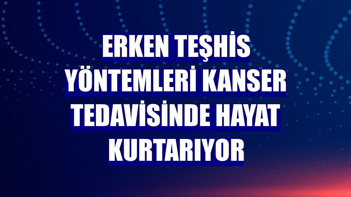 Erken teşhis yöntemleri kanser tedavisinde hayat kurtarıyor