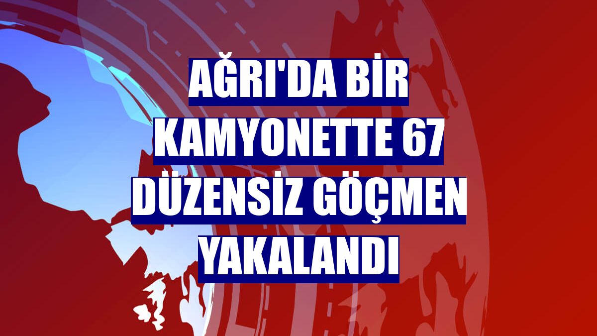 Ağrı'da bir kamyonette 67 düzensiz göçmen yakalandı