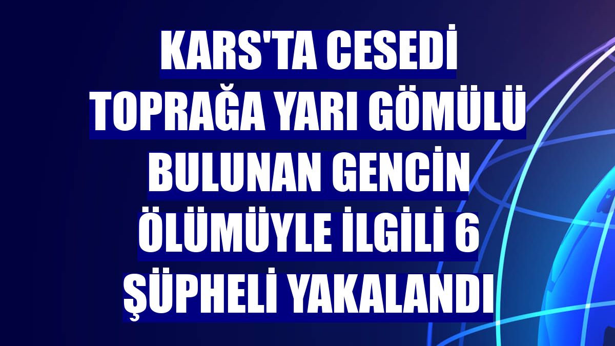 Kars'ta cesedi toprağa yarı gömülü bulunan gencin ölümüyle ilgili 6 şüpheli yakalandı