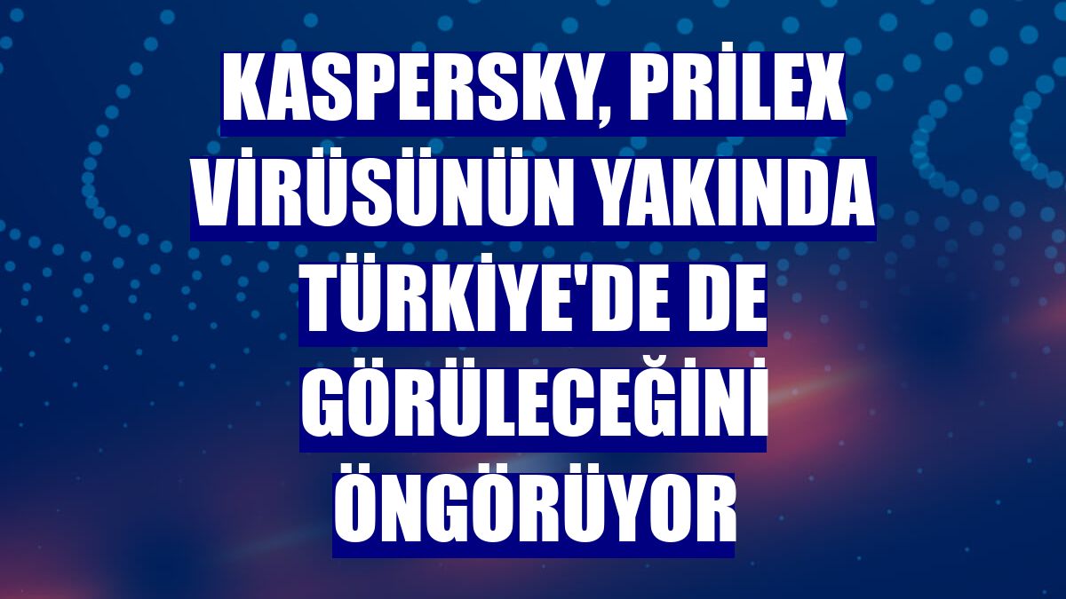 Kaspersky, Prilex virüsünün yakında Türkiye'de de görüleceğini öngörüyor