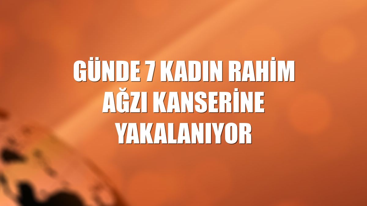Günde 7 kadın rahim ağzı kanserine yakalanıyor
