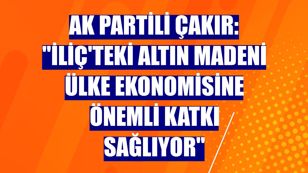 AK Partili Çakır: "İliç'teki altın madeni ülke ekonomisine önemli katkı sağlıyor"