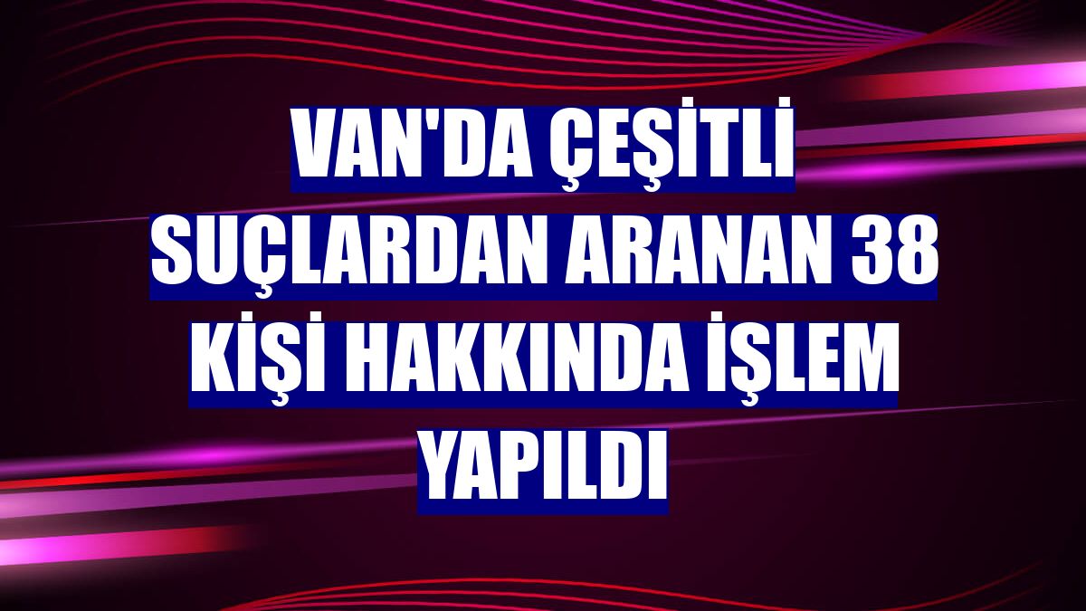 Van'da çeşitli suçlardan aranan 38 kişi hakkında işlem yapıldı