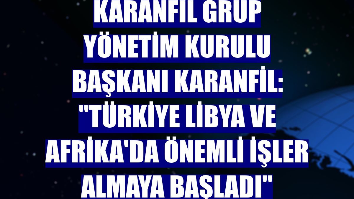 Karanfil Grup Yönetim Kurulu Başkanı Karanfil: "Türkiye Libya ve Afrika'da önemli işler almaya başladı"