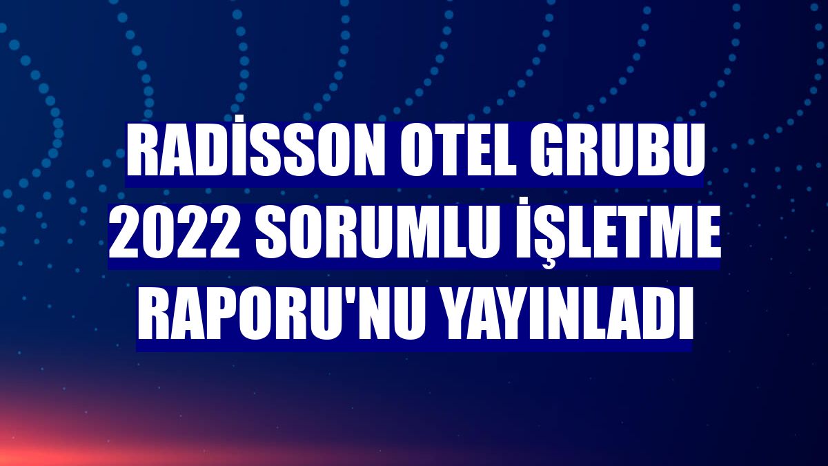 Radisson Otel Grubu 2022 Sorumlu İşletme Raporu'nu yayınladı
