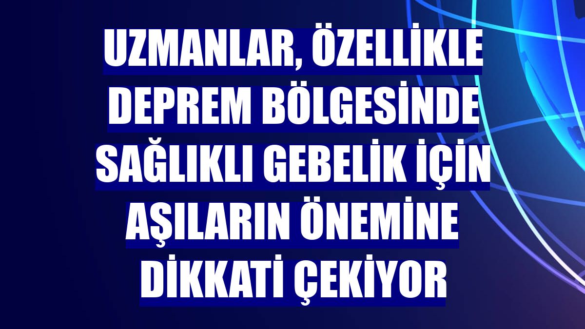 Uzmanlar, özellikle deprem bölgesinde sağlıklı gebelik için aşıların önemine dikkati çekiyor