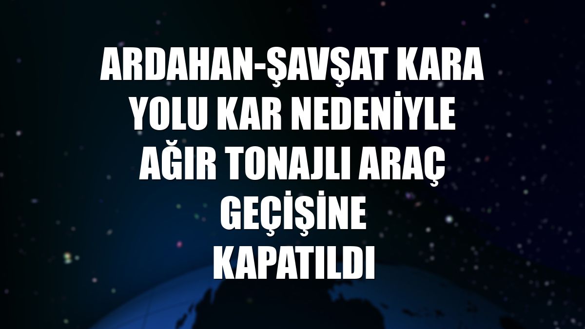 Ardahan-Şavşat kara yolu kar nedeniyle ağır tonajlı araç geçişine kapatıldı