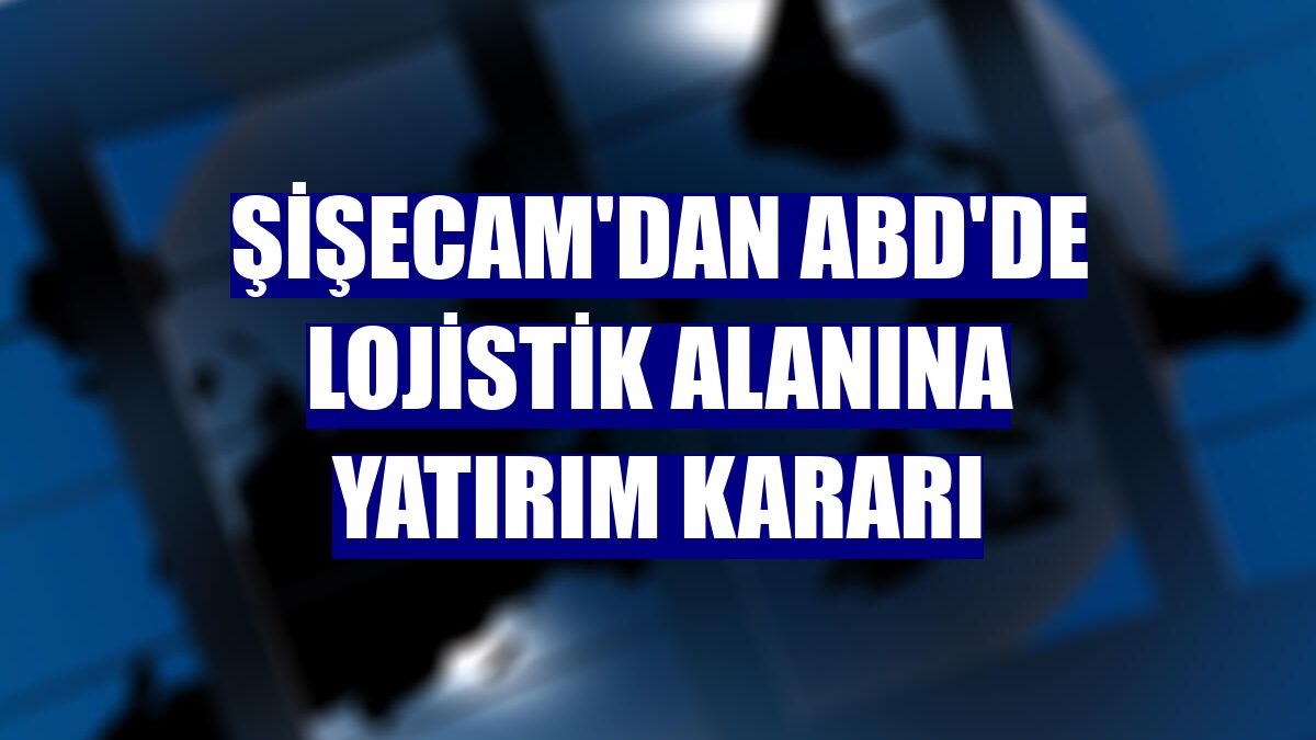 Şişecam'dan ABD'de lojistik alanına yatırım kararı