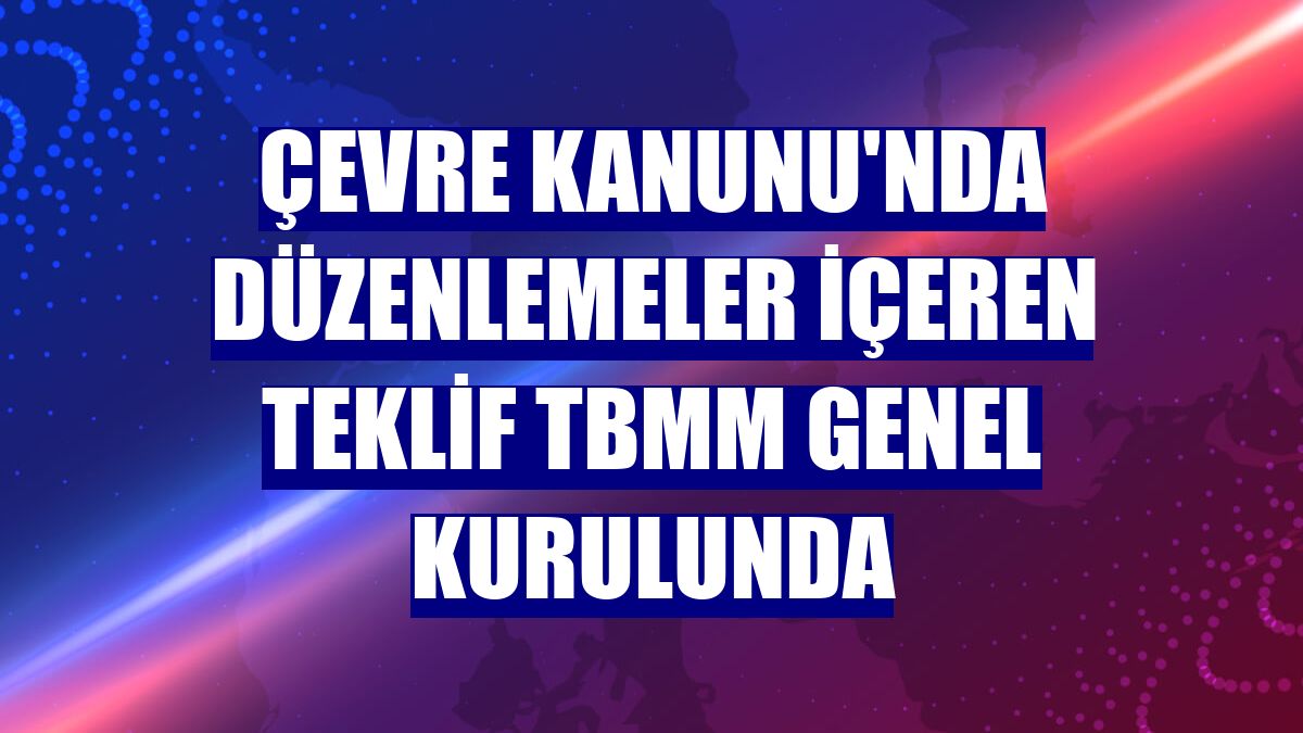 Çevre Kanunu'nda düzenlemeler içeren teklif TBMM Genel Kurulunda
