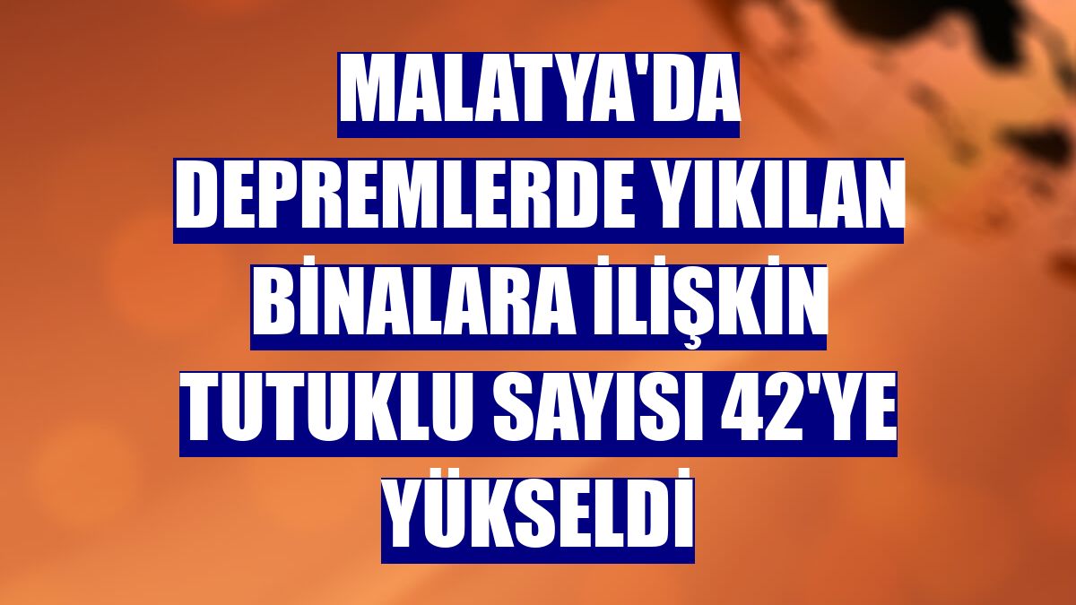 Malatya'da depremlerde yıkılan binalara ilişkin tutuklu sayısı 42'ye yükseldi