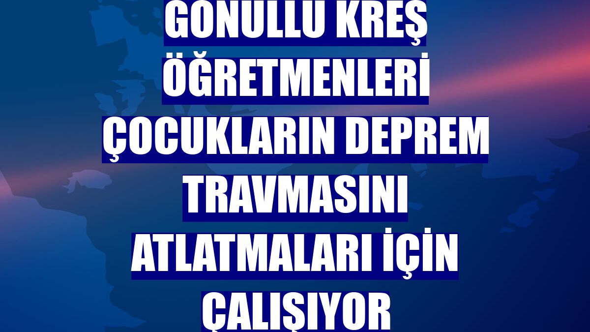 Gönüllü kreş öğretmenleri çocukların deprem travmasını atlatmaları için çalışıyor