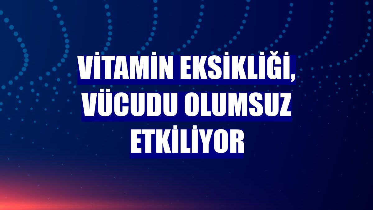 Vitamin eksikliği, vücudu olumsuz etkiliyor