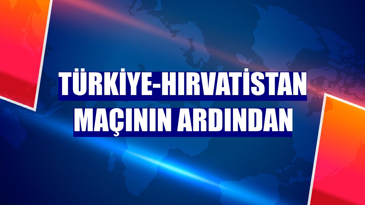 Türkiye-Hırvatistan maçının ardından