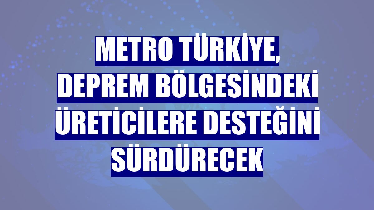 Metro Türkiye, deprem bölgesindeki üreticilere desteğini sürdürecek