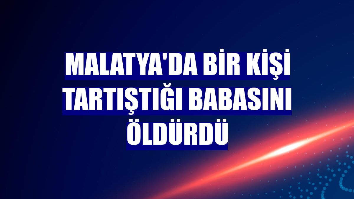 Malatya'da bir kişi tartıştığı babasını öldürdü