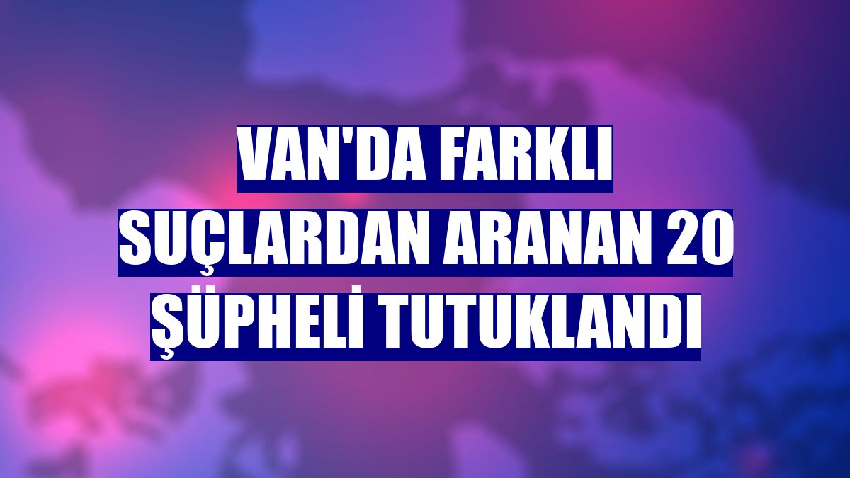 Van'da farklı suçlardan aranan 20 şüpheli tutuklandı