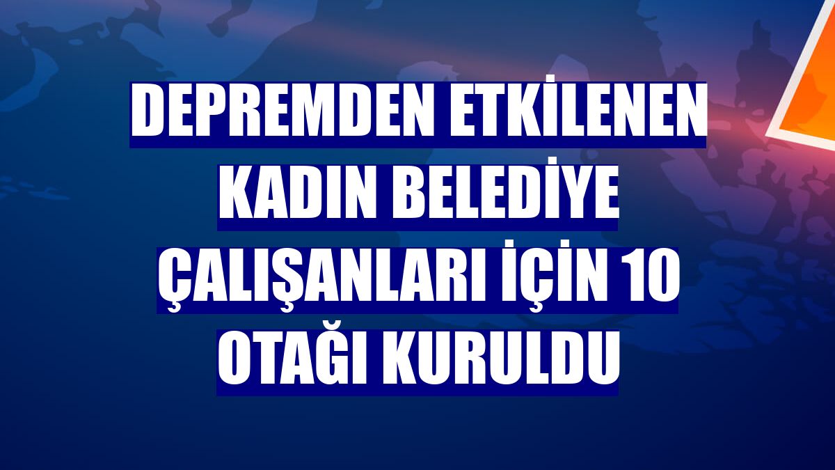 Depremden etkilenen kadın belediye çalışanları için 10 otağı kuruldu