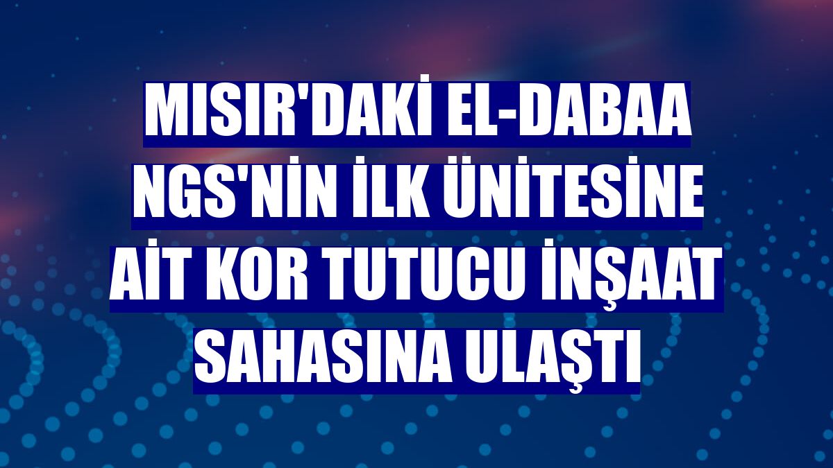 Mısır'daki El-Dabaa NGS'nin ilk ünitesine ait kor tutucu inşaat sahasına ulaştı