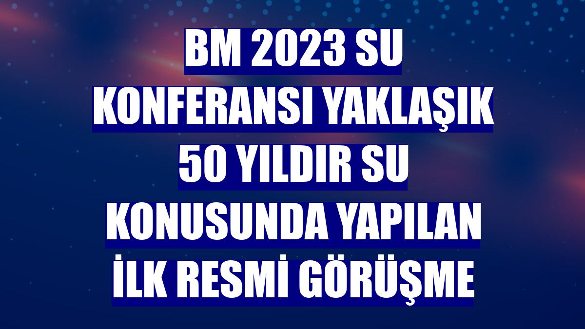BM 2023 Su Konferansı yaklaşık 50 yıldır su konusunda yapılan ilk resmi görüşme