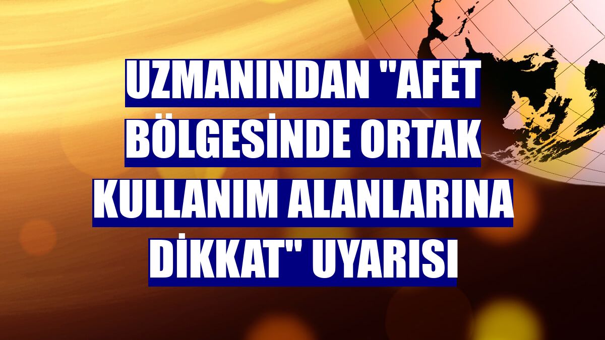 Uzmanından "Afet bölgesinde ortak kullanım alanlarına dikkat" uyarısı