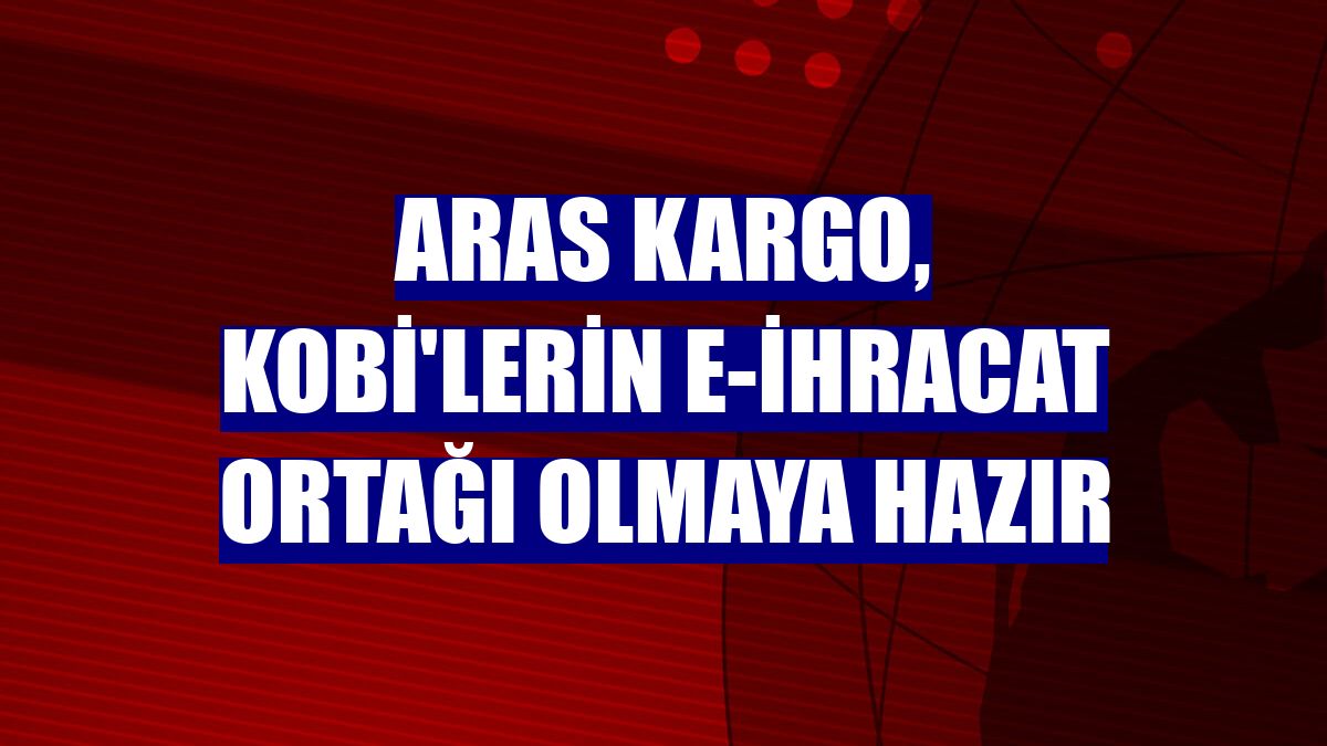 Aras Kargo, KOBİ'lerin e-ihracat ortağı olmaya hazır