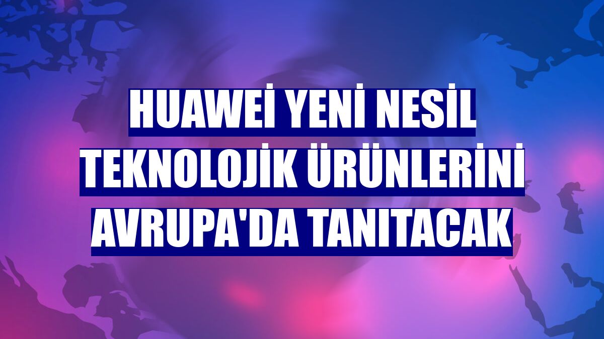 Huawei yeni nesil teknolojik ürünlerini Avrupa'da tanıtacak